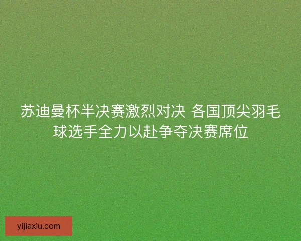 苏迪曼杯半决赛激烈对决 各国顶尖羽毛球选手全力以赴争夺决赛席位